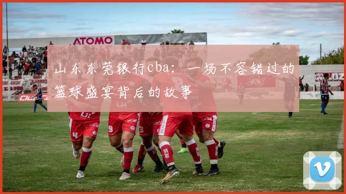 山东东莞银行cba：一场不容错过的篮球盛宴背后的故事