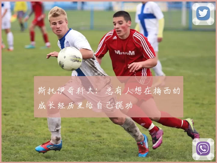 斯托伊奇科夫：总有人想在梅西的成长经历里给自己揽功