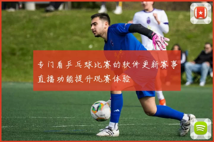 专门看乒乓球比赛的软件更新赛事直播功能提升观赛体验