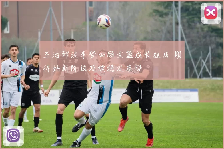 王治郅谈李梦回顾女篮成长经历 期待她新阶段延续稳定表现