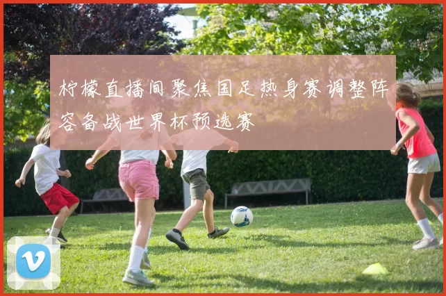 柠檬直播间聚焦国足热身赛调整阵容备战世界杯预选赛