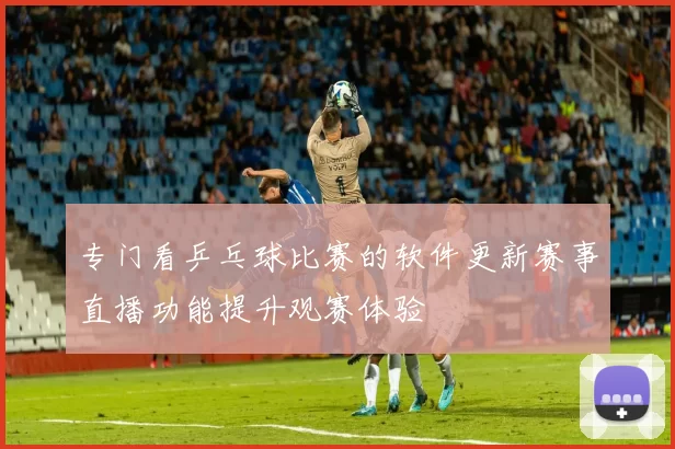 专门看乒乓球比赛的软件更新赛事直播功能提升观赛体验