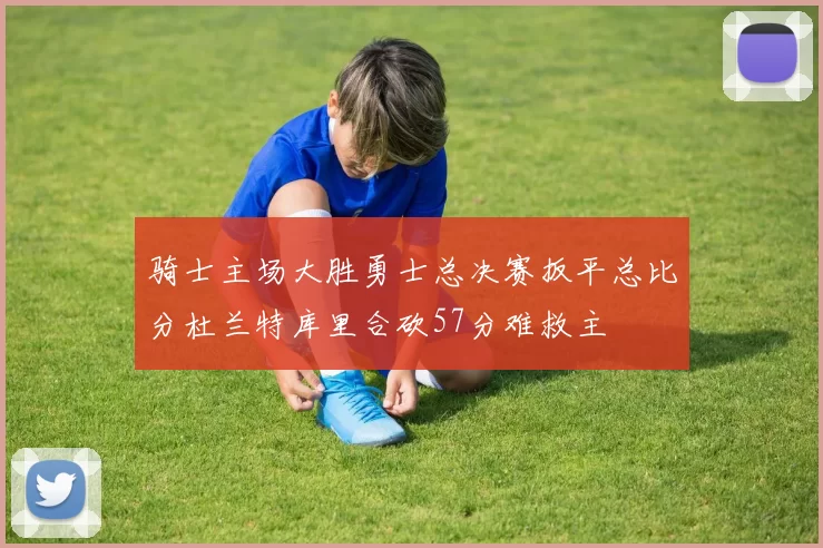 骑士主场大胜勇士总决赛扳平总比分杜兰特库里合砍57分难救主
