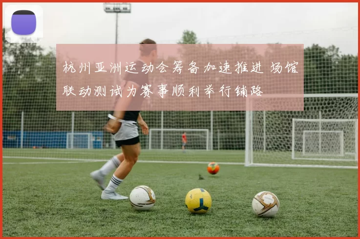 杭州亚洲运动会筹备加速推进 场馆联动测试为赛事顺利举行铺路