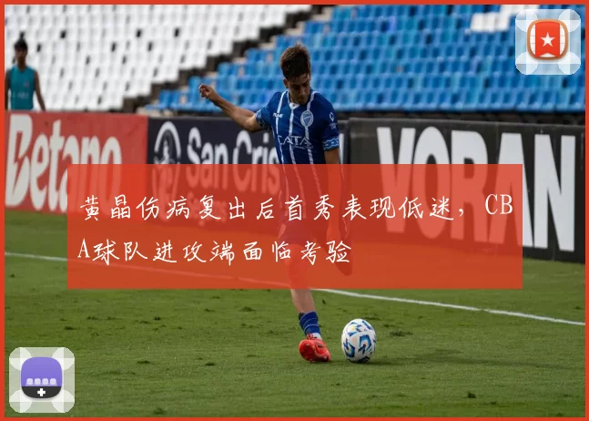 黄晶伤病复出后首秀表现低迷，CBA球队进攻端面临考验