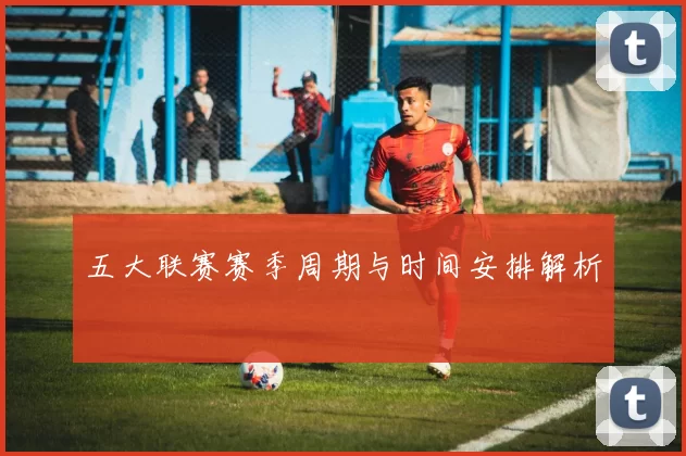 五大联赛赛季周期与时间安排解析