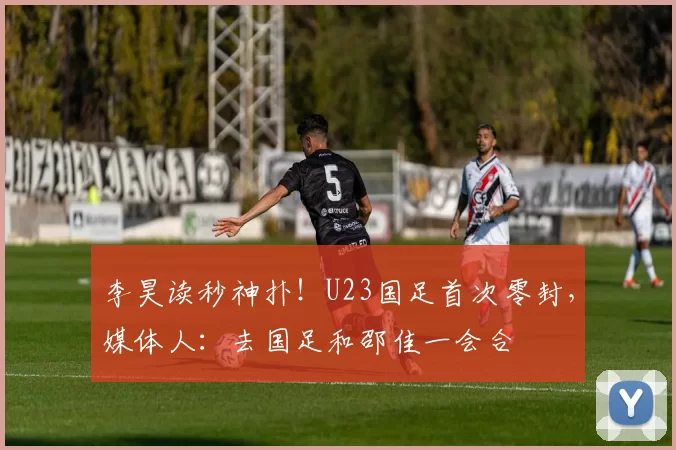 李昊读秒神扑！U23国足首次零封，媒体人：去国足和邵佳一会合