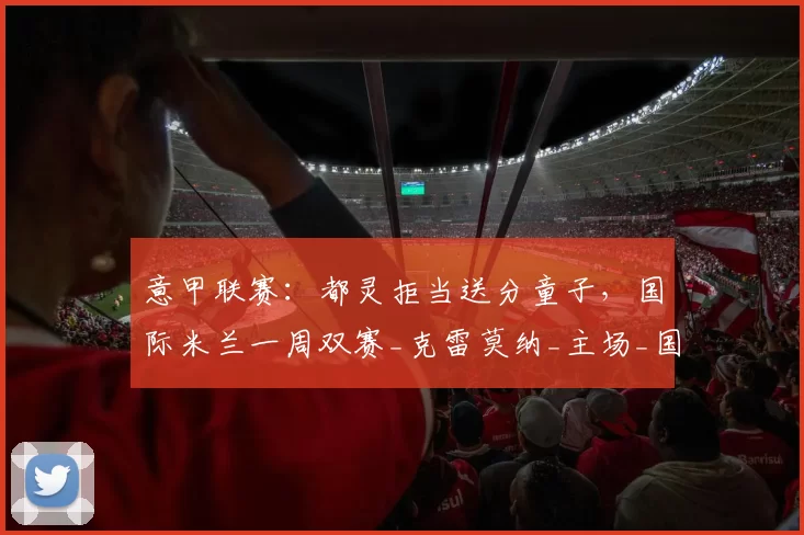 意甲联赛：都灵拒当送分童子，国际米兰一周双赛_克雷莫纳_主场_国米
