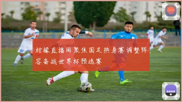 柠檬直播间聚焦国足热身赛调整阵容备战世界杯预选赛