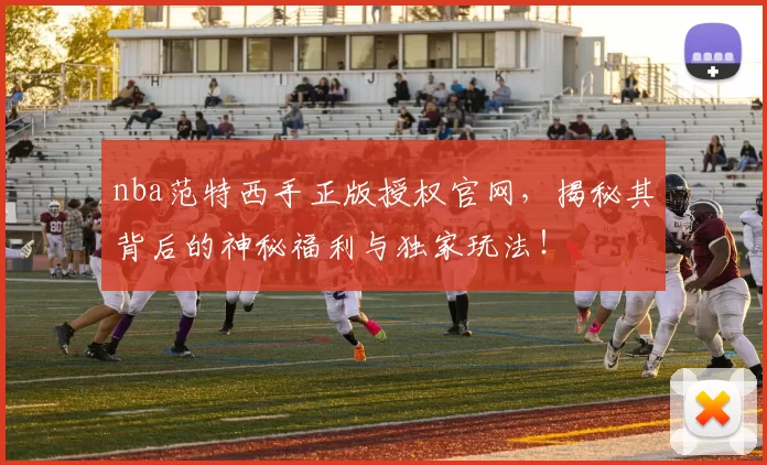 nba范特西手正版授权官网，揭秘其背后的神秘福利与独家玩法！