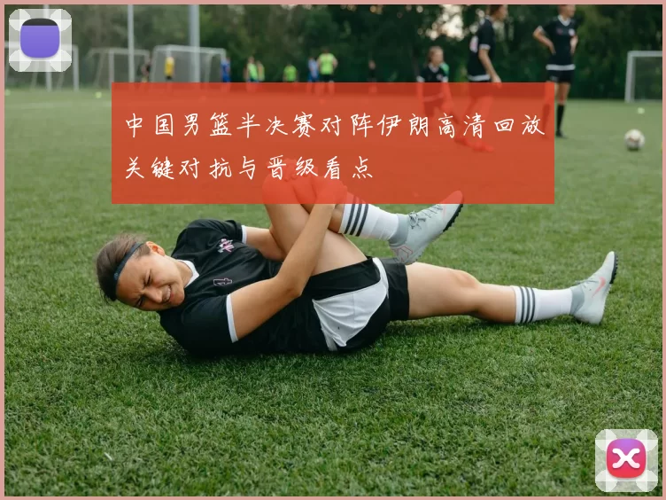 中国男篮半决赛对阵伊朗高清回放关键对抗与晋级看点