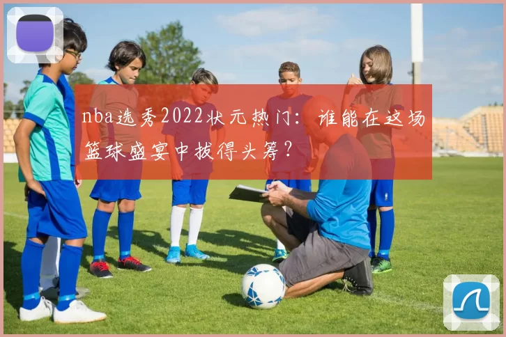 nba选秀2022状元热门：谁能在这场篮球盛宴中拔得头筹？
