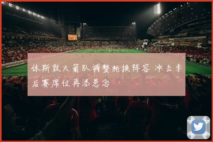 休斯敦火箭队调整轮换阵容 冲击季后赛席位再添悬念