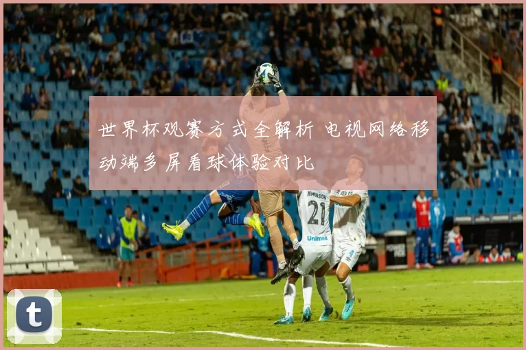 世界杯观赛方式全解析 电视网络移动端多屏看球体验对比