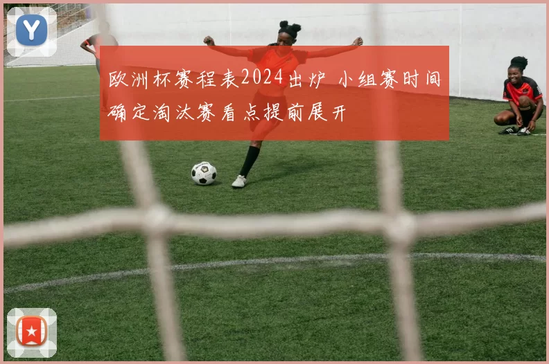 欧洲杯赛程表2024出炉 小组赛时间确定淘汰赛看点提前展开
