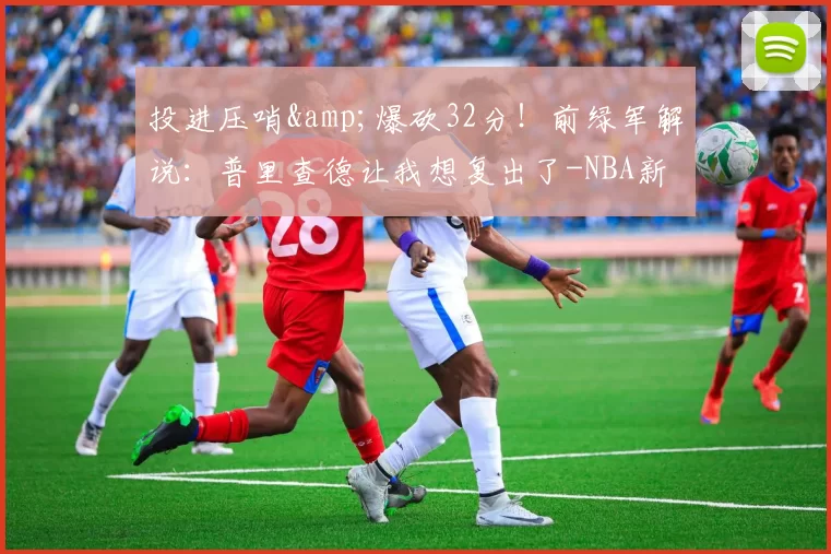 投进压哨&爆砍32分！前绿军解说：普里查德让我想复出了-NBA新闻