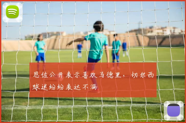 恩佐公开表示喜欢马德里，切尔西球迷纷纷表达不满
