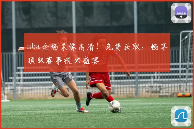 nba全场录像高清！免费获取，畅享顶级赛事视觉盛宴