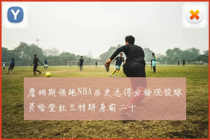 詹姆斯领跑NBA历史总得分榜现役球员哈登杜兰特跻身前二十