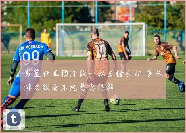 男篮世亚预阶段一积分榜出炉 多队排名胶着末轮悬念待解