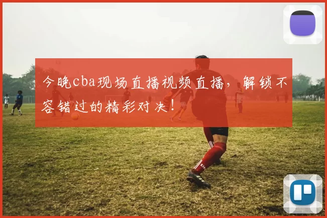 今晚cba现场直播视频直播，解锁不容错过的精彩对决！