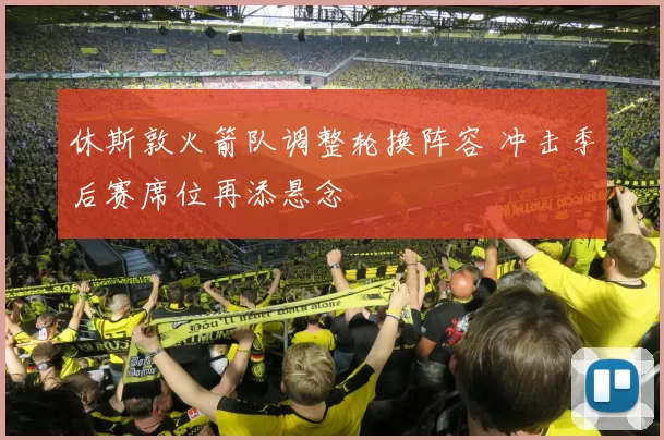 休斯敦火箭队调整轮换阵容 冲击季后赛席位再添悬念