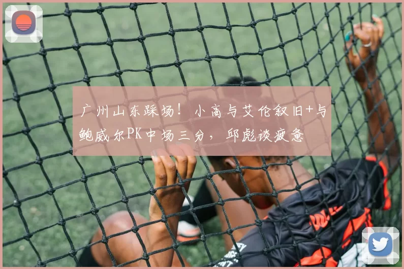 广州山东踩场！小高与艾伦叙旧+与鲍威尔PK中场三分，邱彪谈疲惫