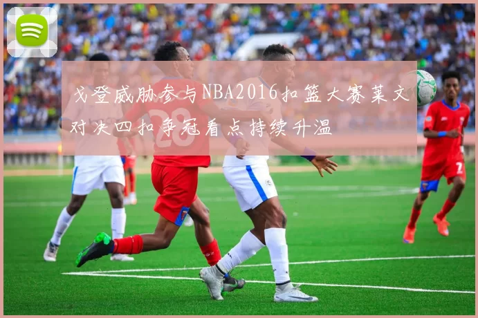 戈登威胁参与NBA2016扣篮大赛莱文对决四扣争冠看点持续升温