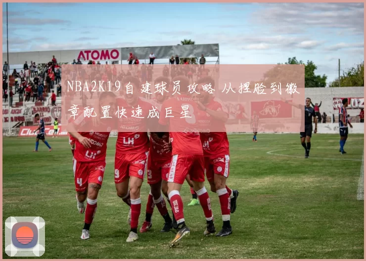 NBA2K19自建球员攻略 从捏脸到徽章配置快速成巨星