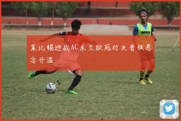 莱比锡迎战AC米兰欧冠对决晋级悬念升温
