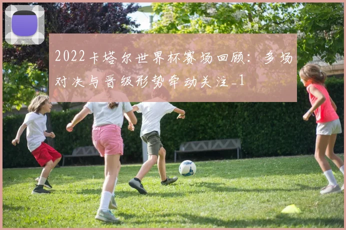 2022卡塔尔世界杯赛场回顾:多场对决与晋级形势牵动关注_1