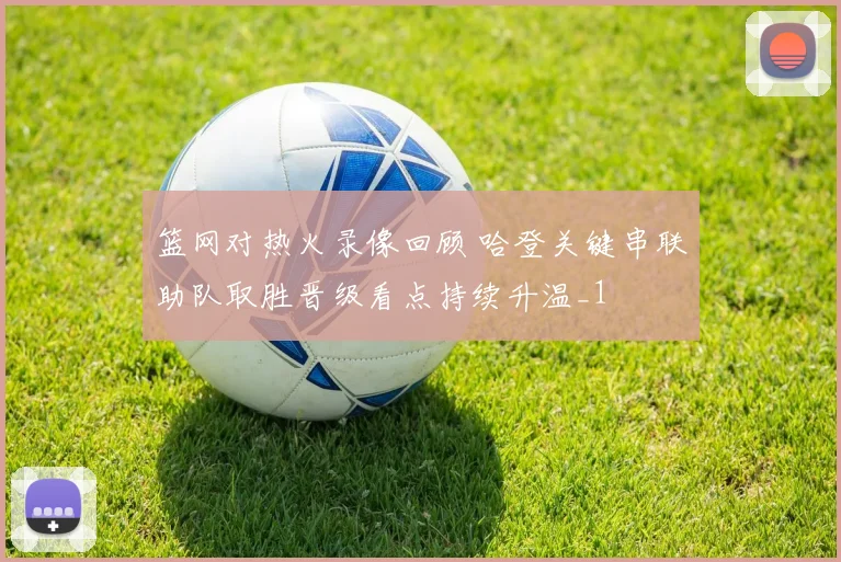 篮网对热火录像回顾 哈登关键串联助队取胜晋级看点持续升温_1