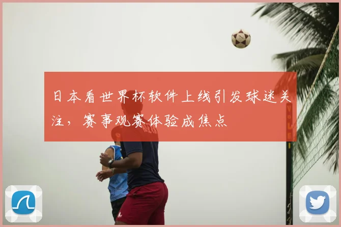 日本看世界杯软件上线引发球迷关注，赛事观赛体验成焦点