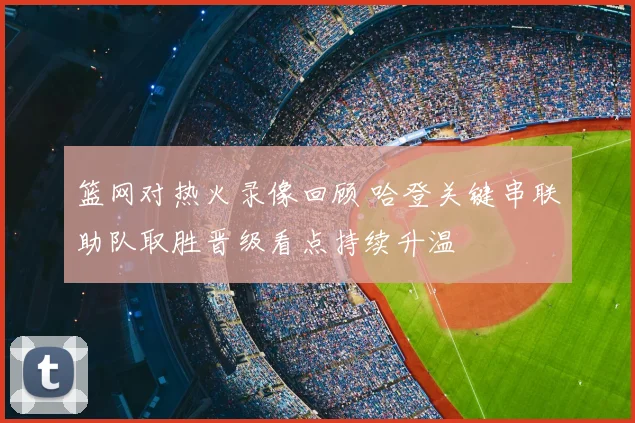篮网对热火录像回顾 哈登关键串联助队取胜晋级看点持续升温