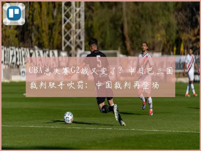 CBA总决赛G2战又变了?中日巴三国裁判联手吹罚:中国裁判再登场