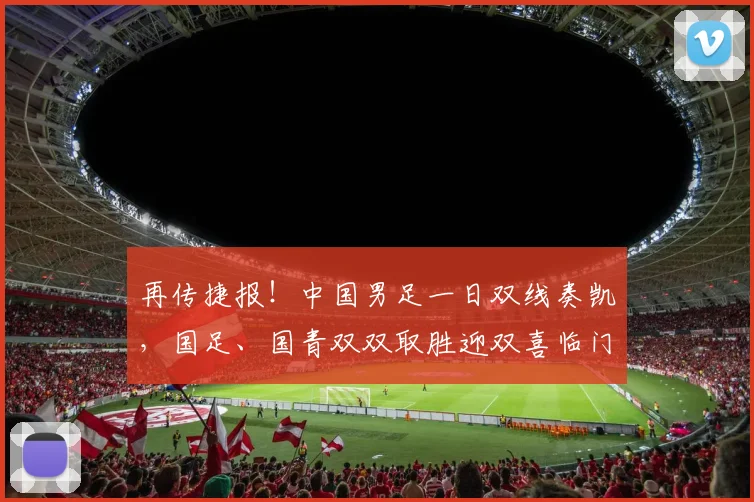 再传捷报！中国男足一日双线奏凯，国足、国青双双取胜迎双喜临门