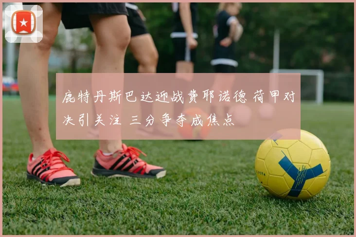 鹿特丹斯巴达迎战费耶诺德 荷甲对决引关注 三分争夺成焦点